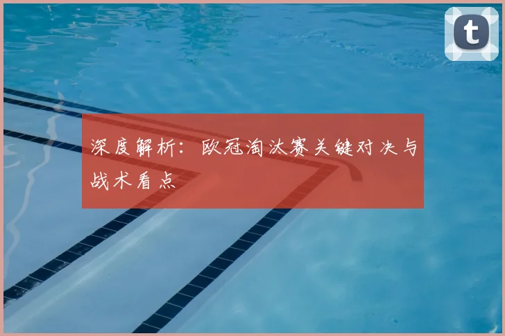 深度解析：欧冠淘汰赛关键对决与战术看点