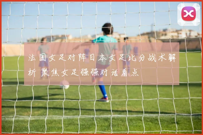 法国女足对阵日本女足比分战术解析 聚焦女足强强对话看点