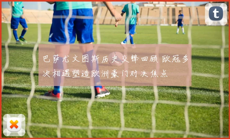 巴萨尤文图斯历史交锋回顾 欧冠多次相遇塑造欧洲豪门对决焦点