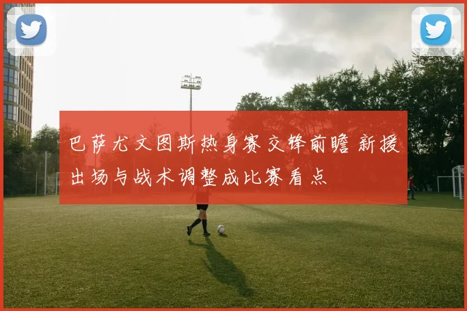 巴萨尤文图斯热身赛交锋前瞻 新援出场与战术调整成比赛看点