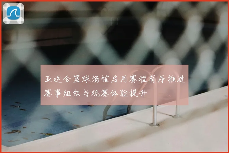 亚运会篮球场馆启用赛程有序推进赛事组织与观赛体验提升